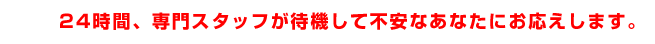 24時間、専門スタッフが待機して不安なあなたにお応えします。